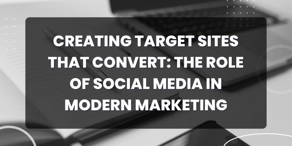 ​​Creating Target Sites That Convert: The Role of Social Media in Modern Marketing